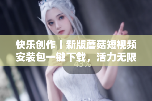 快樂創(chuàng)作丨新版蘑菇短視頻安裝包一鍵下載，活力無限
