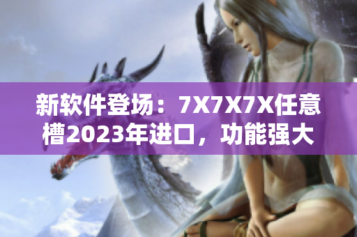 新軟件登場(chǎng)：7X7X7X任意槽2023年進(jìn)口，功能強(qiáng)大，性能卓越！