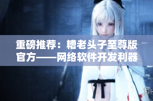 重磅推薦：糟老頭子至尊版官方——網絡軟件開發(fā)利器！