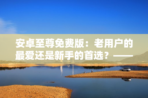 安卓至尊免費(fèi)版：老用戶的最愛還是新手的首選？——揭開軟件背后的秘密