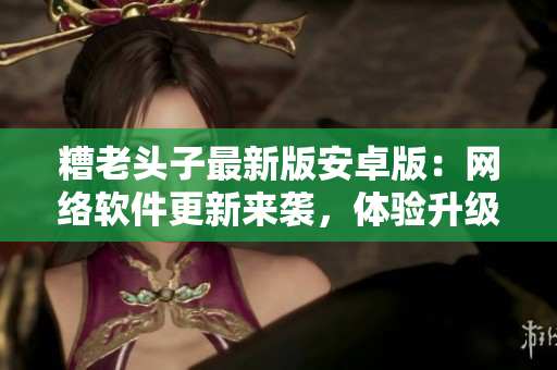 糟老頭子最新版安卓版：網(wǎng)絡(luò)軟件更新來襲，體驗(yàn)升級(jí)必備