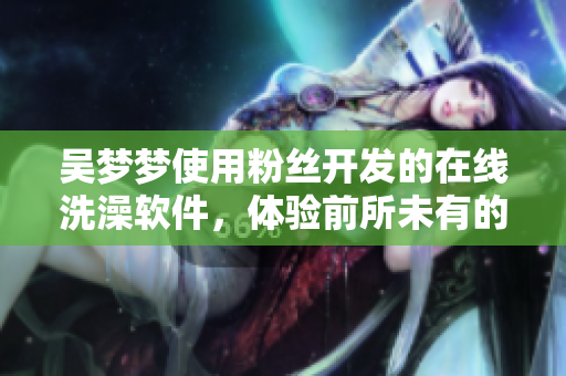 吳夢夢使用粉絲開發(fā)的在線洗澡軟件，體驗(yàn)前所未有的沐浴樂趣
