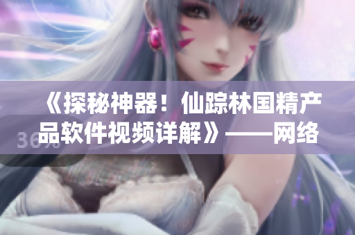 《探秘神器！仙蹤林國(guó)精產(chǎn)品軟件視頻詳解》——網(wǎng)絡(luò)軟件編輯報(bào)道