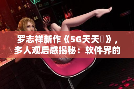 羅志祥新作《5G天天奭》，多人觀后感揭秘：軟件界的創(chuàng)新與突破