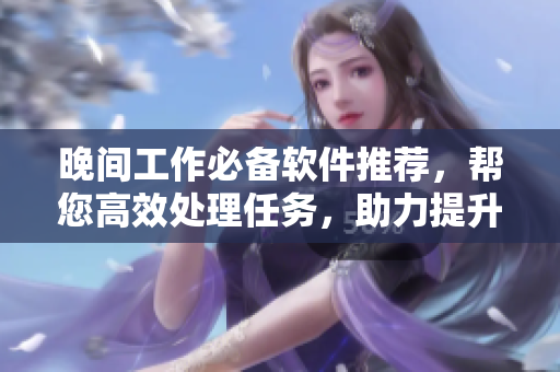 晚間工作必備軟件推薦，幫您高效處理任務(wù)，助力提升效率