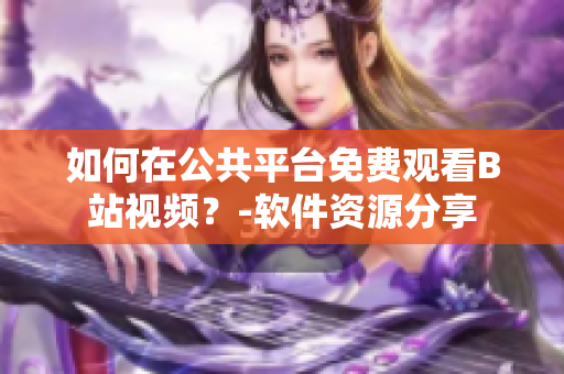 如何在公共平臺(tái)免費(fèi)觀看B站視頻？-軟件資源分享