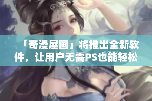 「奇漫屋畫」將推出全新軟件，讓用戶無需PS也能輕松制作漫畫！