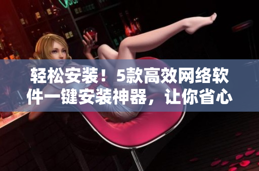 輕松安裝！5款高效網(wǎng)絡(luò)軟件一鍵安裝神器，讓你省心省力做軟件達人