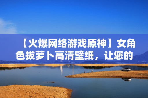 【火爆網(wǎng)絡(luò)游戲原神】女角色拔蘿卜高清壁紙，讓您的電腦煥發(fā)生機(jī)！