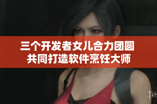 三個開發(fā)者女兒合力團圓 共同打造軟件烹飪大師