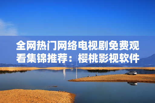 全網(wǎng)熱門網(wǎng)絡(luò)電視劇免費觀看集錦推薦：櫻桃影視軟件完勝！