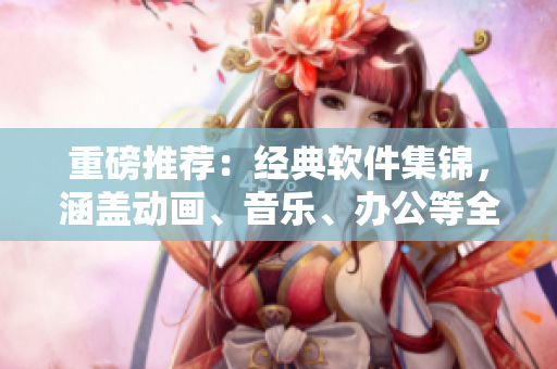 重磅推薦：經(jīng)典軟件集錦，涵蓋動畫、音樂、辦公等全方位！