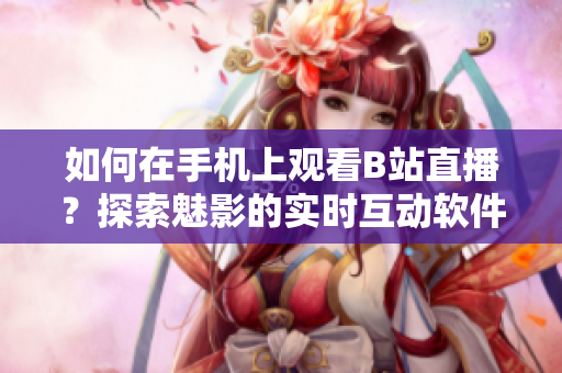 如何在手機(jī)上觀看B站直播？探索魅影的實(shí)時(shí)互動(dòng)軟件體驗(yàn)