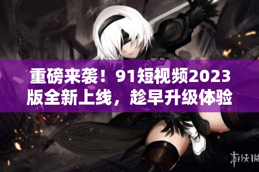 重磅來襲！91短視頻2023版全新上線，趁早升級體驗最新網(wǎng)絡軟件技術(shù)！