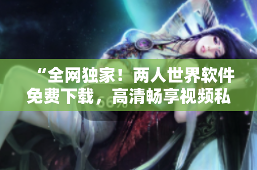 “全網(wǎng)獨家！兩人世界軟件免費下載，高清暢享視頻私密分享”