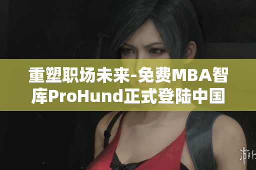 重塑職場未來-免費MBA智庫ProHund正式登陸中國！