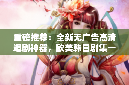 重磅推薦：全新無廣告高清追劇神器，歐美韓日劇集一網(wǎng)打盡！