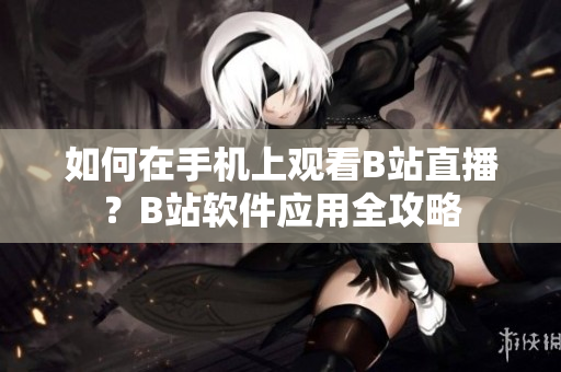 如何在手機(jī)上觀看B站直播？B站軟件應(yīng)用全攻略
