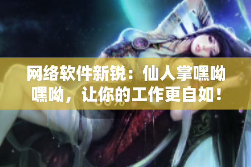 網(wǎng)絡(luò)軟件新銳：仙人掌嘿呦嘿呦，讓你的工作更自如！