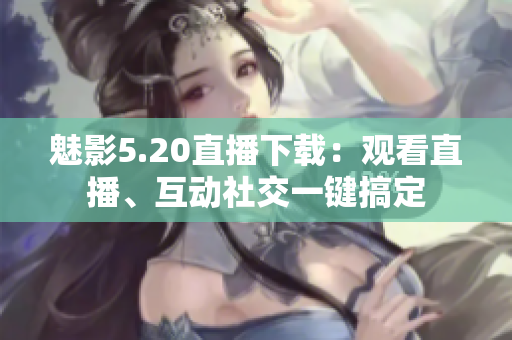 魅影5.20直播下載：觀看直播、互動社交一鍵搞定