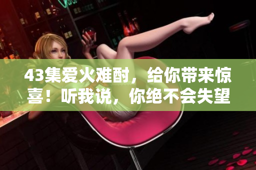 43集愛火難酎，給你帶來驚喜！聽我說，你絕不會(huì)失望！