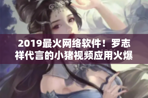 2019最火網(wǎng)絡(luò)軟件！羅志祥代言的小豬視頻應(yīng)用火爆上線