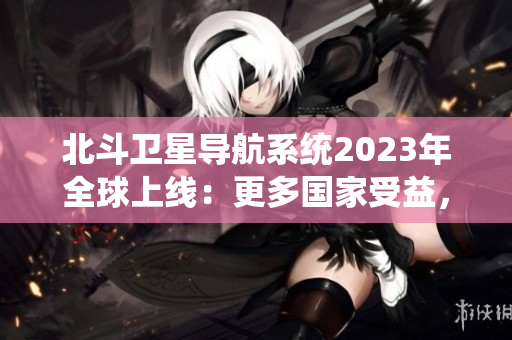 北斗衛(wèi)星導(dǎo)航系統(tǒng)2023年全球上線：更多國家受益，更精準(zhǔn)的導(dǎo)航技術(shù)