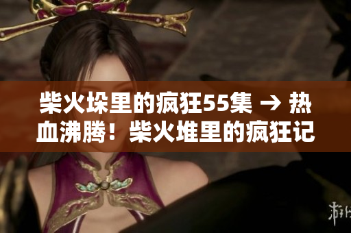 柴火垛里的瘋狂55集 → 熱血沸騰！柴火堆里的瘋狂記錄55集