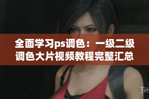 全面學(xué)習(xí)ps調(diào)色：一級二級調(diào)色大片視頻教程完整匯總