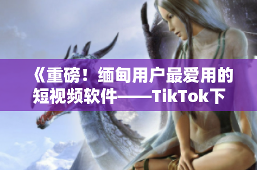 《重磅！緬甸用戶最愛(ài)用的短視頻軟件——TikTok下載指南》