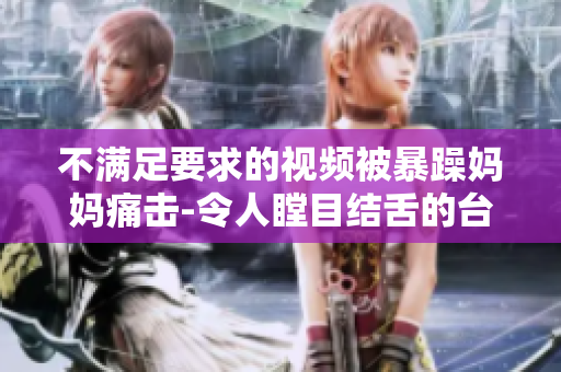 不滿足要求的視頻被暴躁媽媽痛擊-令人瞠目結(jié)舌的臺(tái)風(fēng)式爆發(fā)！