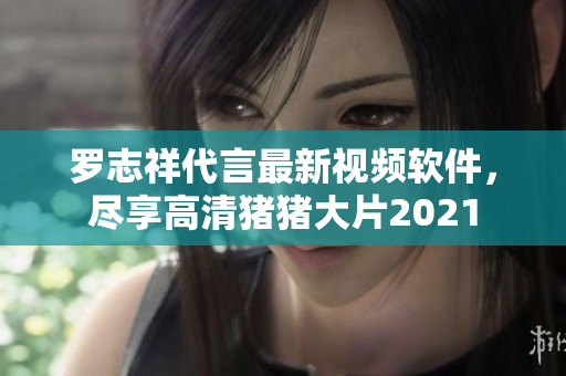 羅志祥代言最新視頻軟件，盡享高清豬豬大片2021