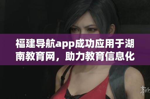 福建導航app成功應用于湖南教育網，助力教育信息化發(fā)展