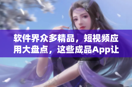 軟件界眾多精品，短視頻應(yīng)用大盤點，這些成品App讓你隨時隨地看視頻！