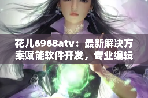 花兒6968atv：最新解決方案賦能軟件開發(fā)，專業(yè)編輯推薦