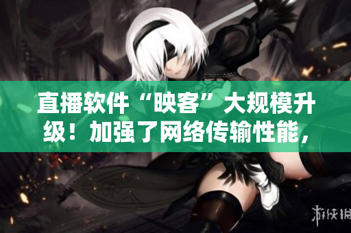 直播軟件“映客”大規(guī)模升級！加強了網絡傳輸性能，優(yōu)化了用戶體驗！