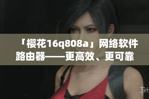 「櫻花16q808a」網(wǎng)絡(luò)軟件路由器——更高效、更可靠的網(wǎng)絡(luò)連接體驗(yàn)！