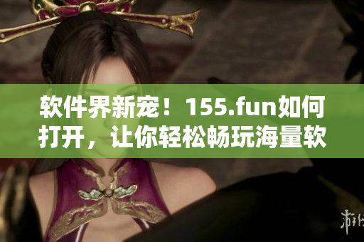 軟件界新寵！155.fun如何打開，讓你輕松暢玩海量軟件