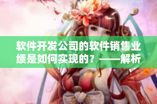 軟件開發(fā)公司的軟件銷售業(yè)績是如何實(shí)現(xiàn)的？——解析銷售數(shù)據(jù)和市場趨勢