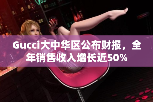 Gucci大中華區(qū)公布財報，全年銷售收入增長近50%