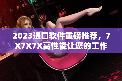 2023進(jìn)口軟件重磅推薦，7X7X7X高性能讓您的工作無壓力！