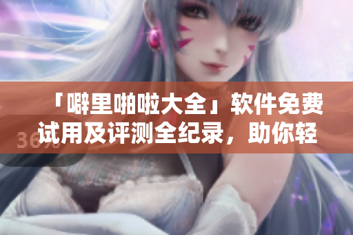 「噼里啪啦大全」軟件免費(fèi)試用及評測全紀(jì)錄，助你輕松選出最佳解決方案