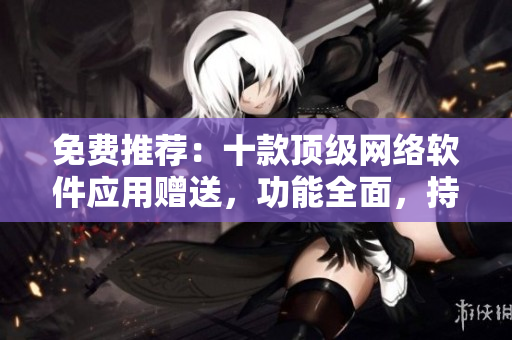 免費推薦：十款頂級網(wǎng)絡(luò)軟件應(yīng)用贈送，功能全面，持續(xù)更新