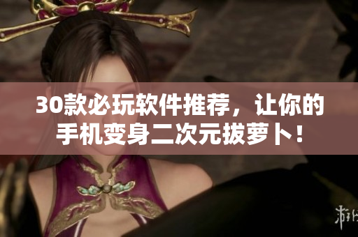 30款必玩軟件推薦，讓你的手機(jī)變身二次元拔蘿卜！