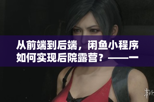 從前端到后端，閑魚小程序如何實現(xiàn)后院露營？——一位程序員的分享