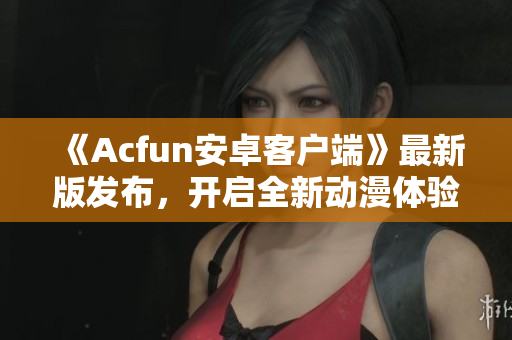 《Acfun安卓客戶端》最新版發(fā)布，開啟全新動漫體驗！