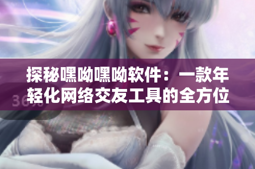 探秘嘿呦嘿呦軟件：一款年輕化網(wǎng)絡(luò)交友工具的全方位分析與評測