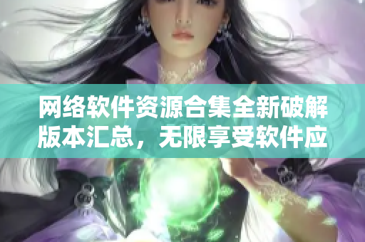 網(wǎng)絡(luò)軟件資源合集全新破解版本匯總，無限享受軟件應(yīng)用暢玩體驗(yàn)