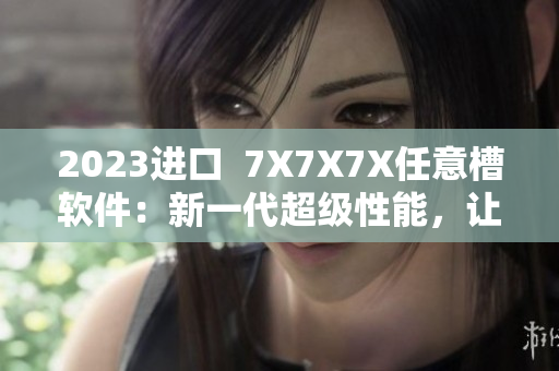 2023進口  7X7X7X任意槽軟件：新一代超級性能，讓您開啟無限創(chuàng)意