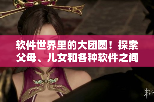 軟件世界里的大團(tuán)圓！探索父母、兒女和各種軟件之間的關(guān)系